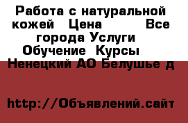 Работа с натуральной кожей › Цена ­ 500 - Все города Услуги » Обучение. Курсы   . Ненецкий АО,Белушье д.